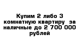 Купим 2 либо 3-комнатную квартиру  за наличные до 2 700 000 рублей